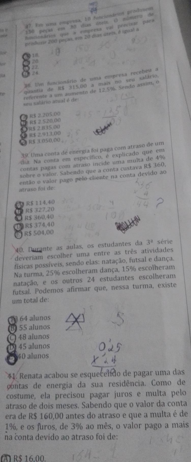 Em uma empresa, 10 funciónários produzent
190 peçul em 30 das áiois O número de
funcionários que a empresa val precisar para
produir 200 peças, em 20 dias úteis, é igual a
for 18
20
22
24.
#0. Um funcionário de uma empresa recebeu a
te quantia de R$ 315,00 a mais no seu salário,
referente a um aumento de 12.5%. Sendo assim, o
seu salário atual é de:
2 R$ 2.205,00
a R$ 2.520,00
R$ 2.835.00
D R$ 2.913.00
2 R$ 3.050,00
39. Uma conta de energia foi paga com atraso de um
dia. Na conta em específico, é explicado que em
contas pagas com atraso incide uma multa de 4%
sobre o valor. Sabendo que a conta custava R$ 360,
então o valor pago pelo cliente na conta devido ao
atraso foi de:
R$ 114,40
D R$ 327,20
C R$ 360,40
D R$ 374,40
É R$ 504,00
40. Durante as aulas, os estudantes da 3^(_ a) série
deveriam escolher uma entre as três atividades
físicas possíveis, sendo elas: natação, futsal e dança.
Na turma, 25% escolheram dança, 15% escolheram
natação, e os outros 24 estudantes escolheram
futsal. Podemos afirmar que, nessa turma, existe
um total de:
A 64 alunos
B 55 alunos
C 48 alunos
D45 alunos
E 340 alunos
41. Renata acabou se esquecendo de pagar uma das
contas de energia da sua residência. Como de
costume, ela precisou pagar juros e multa pelo
atraso de dois meses. Sabendo que o valor da conta
era de R$ 160,00 antes do atraso e que a multa é de
1%, e os furos, de 3% ao mês, o valor pago a mais
na conta devido ao atraso foi de:
(A) R$ 16,00.