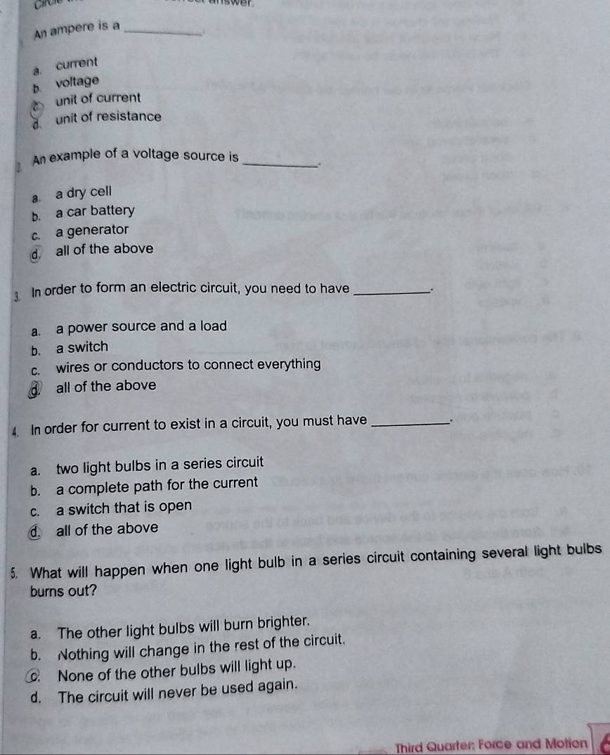 Circle
An ampere is a_
a. current
b. voltage
unit of current
d unit of resistance
An example of a voltage source is_
a a dry cell
b. a car battery
c. a generator
d. all of the above
In order to form an electric circuit, you need to have_
..
a a power source and a load
b. a switch
c wires or conductors to connect everything
all of the above
4. In order for current to exist in a circuit, you must have_
a. two light bulbs in a series circuit
b. a complete path for the current
c. a switch that is open
d all of the above
5. What will happen when one light bulb in a series circuit containing several light bulbs
burns out?
a. The other light bulbs will burn brighter.
b. Nothing will change in the rest of the circuit.
None of the other bulbs will light up.
d. The circuit will never be used again.

Third Quarter: Force and Motion