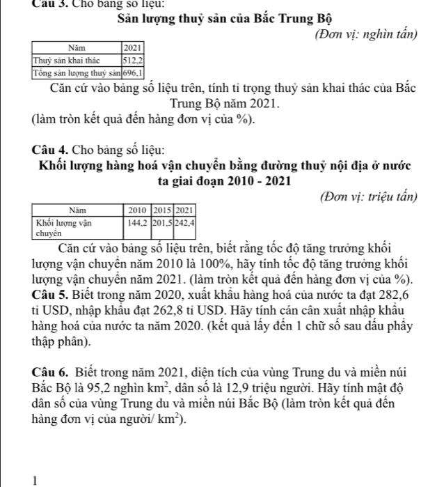 Cho bang số liệu: 
Săn lượng thuỷ sản của Bắc Trung Bộ 
(Đơn vị: nghìn tấn) 
Căn cứ vào bảng số liệu trên, tính tỉ trọng thuỷ sản khai thác của Bắc 
Trung Bộ năm 2021. 
(làm tròn kết quả đến hàng đơn vị của %). 
Câu 4. Cho bảng số liệu: 
Khối lượng hàng hoá vận chuyển bằng đường thuỷ nội địa ở nước 
ta giai đoạn 2010 - 2021 
(Đơn vị: triệu tấn) 
Căn cứ vào bảng số liệu trên, biết rằng tốc độ tăng trưởng khối 
lượng vận chuyển năm 2010 là 100%, hãy tính tốc độ tăng trưởng khối 
lượng vận chuyên năm 2021. (làm tròn kết quả đến hàng đơn vị của %). 
Câu 5. Biết trong năm 2020, xuất khẩu hàng hoá của nước ta đạt 282, 6
tỉ USD, nhập khẩu đạt 262, 8 tỉ USD. Hãy tính cán cân xuất nhập khẩu 
hàng hoá của nước ta năm 2020. (kết quả lấy đến 1 chữ số sau dấu phầy 
thập phân). 
Câu 6. Biết trong năm 2021, diện tích của vùng Trung du và miền núi 
Bắc Bộ là 95, 2 nghìn km^2 , dân số là 12, 9 triệu người. Hãy tính mật độ 
dân số của vùng Trung du và miền núi Bắc Bộ (làm tròn kết quả đến 
hàng đơn vị của người/ km^2). 
1