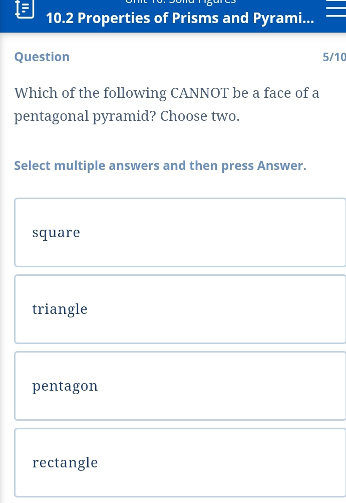 10.2 Properties of Prisms and Pyrami...
Question 5/10
Which of the following CANNOT be a face of a
pentagonal pyramid? Choose two.
Select multiple answers and then press Answer.
square
triangle
pentagon
rectangle