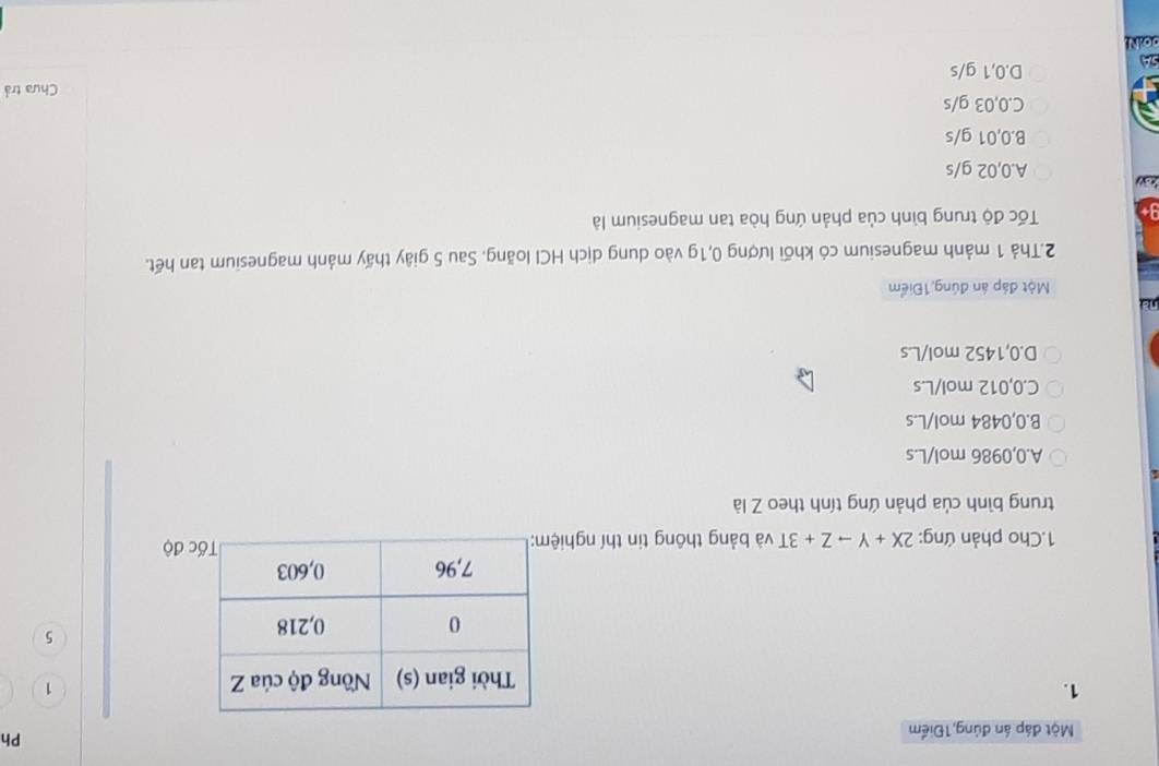 Một đáp án đủng,1Điểm
Ph
1.
1
5
1.Cho phản ứng: 2X+Yto Z+3T và bảng thông tin thí nghi độ
trung bình của phản ứng tính theo Z là
A. 0,0986 mol/L.s
B. 0,0484 mol/L.s
C. 0,012 mol/L.s
D. 0,1452 mol/L.s
na
Một đáp án đúng 1Điểm
2.Thả 1 mảnh magnesium có khối lượng 0,1g vào dung dịch HCI loãng. Sau 5 giây thấy mảnh magnesium tan hết.
Tốc độ trung bình của phản ứng hòa tan magnesium là
a A. 0,02 g/s
B. 0,01 g/s
C. 0,03 g/s
Chưa trả
D. 0,1 g/s
00.N