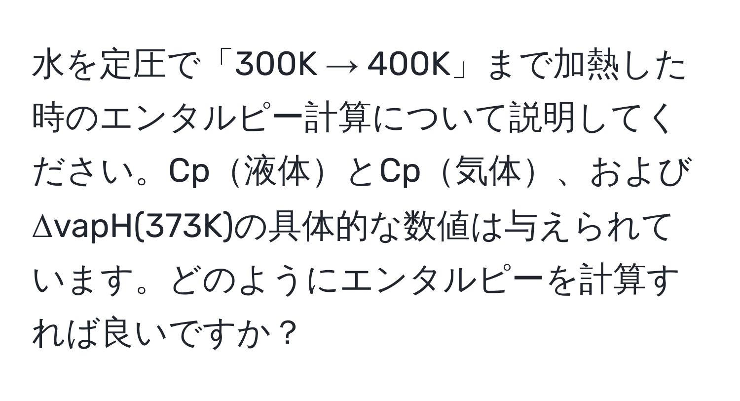 水を定圧で「300K → 400K」まで加熱した時のエンタルピー計算について説明してください。Cp液体とCp気体、およびΔvapH(373K)の具体的な数値は与えられています。どのようにエンタルピーを計算すれば良いですか？