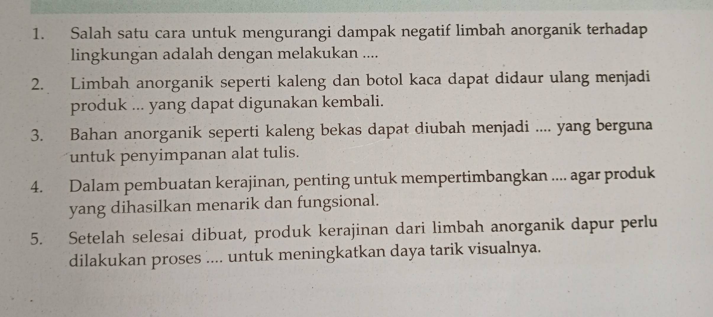 Salah satu cara untuk mengurangi dampak negatif limbah anorganik terhadap 
lingkungan adalah dengan melakukan .... 
2. Limbah anorganik seperti kaleng dan botol kaca dapat didaur ulang menjadi 
produk ... yang dapat digunakan kembali. 
3. Bahan anorganik seperti kaleng bekas dapat diubah menjadi .... yang berguna 
untuk penyimpanan alat tulis. 
4. Dalam pembuatan kerajinan, penting untuk mempertimbangkan .... agar produk 
yang dihasilkan menarik dan fungsional. 
5. Setelah selesai dibuat, produk kerajinan dari limbah anorganik dapur perlu 
dilakukan proses .... untuk meningkatkan daya tarik visualnya.