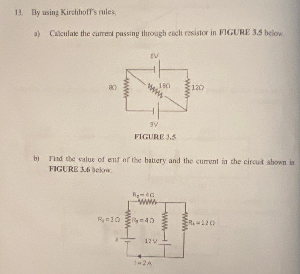 By using Kirchhoff's rules,
a) Calculate the current passing through each resistor in FIGURE 3.5 below
b) Find the value of emf of the battery and the current in the circuit shown in
FIGURE 3.6 below.