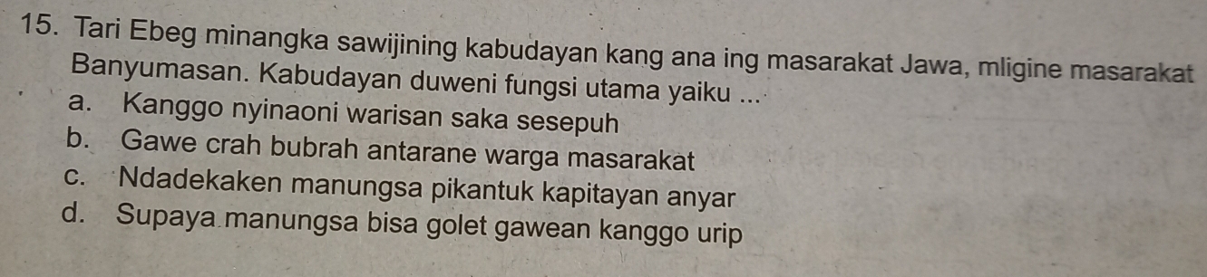 Tari Ebeg minangka sawijining kabudayan kang ana ing masarakat Jawa, mligine masarakat
Banyumasan. Kabudayan duweni fungsi utama yaiku ...
a. Kanggo nyinaoni warisan saka sesepuh
b. Gawe crah bubrah antarane warga masarakat
c. Ndadekaken manungsa pikantuk kapitayan anyar
d. Supaya manungsa bisa golet gawean kanggo urip