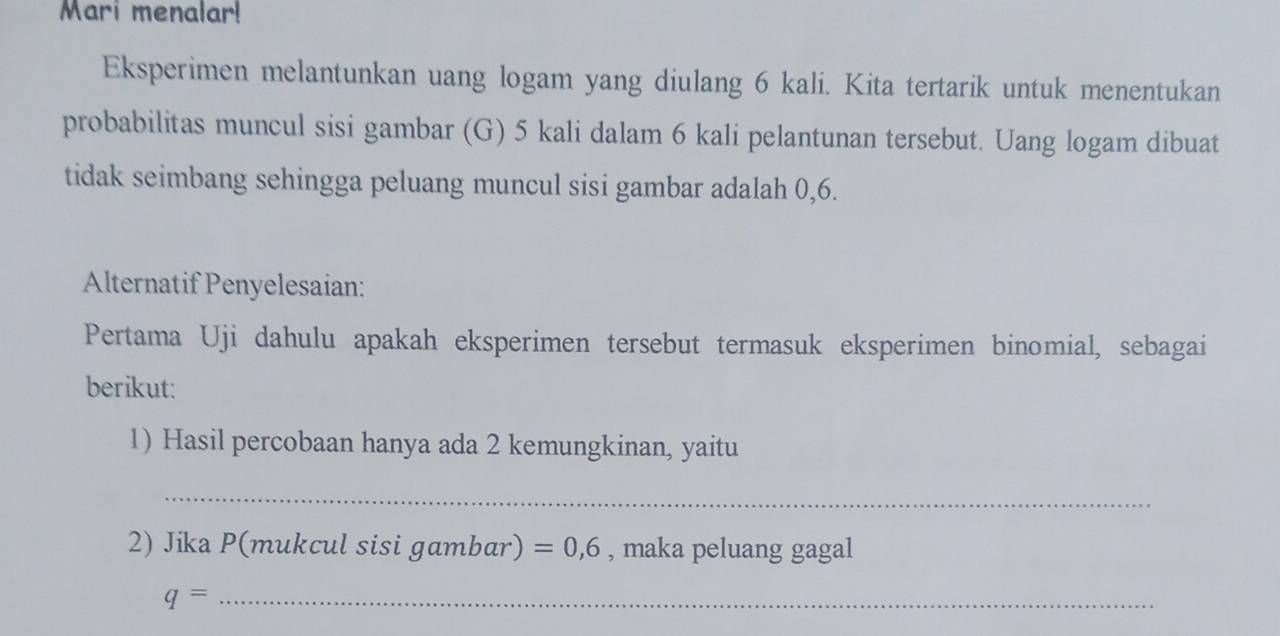 Mari menalar! 
Eksperimen melantunkan uang logam yang diulang 6 kali. Kita tertarik untuk menentukan 
probabilitas muncul sisi gambar (G) 5 kali dalam 6 kali pelantunan tersebut. Uang logam dibuat 
tidak seimbang sehingga peluang muncul sisi gambar adalah 0,6. 
Alternatif Penyelesaian: 
Pertama Uji dahulu apakah eksperimen tersebut termasuk eksperimen binomial, sebagai 
berikut: 
1) Hasil percobaan hanya ada 2 kemungkinan, yaitu 
_ 
2) Jika P (mukcul sisi gambar) =0,6 , maka peluang gagal 
_ q=