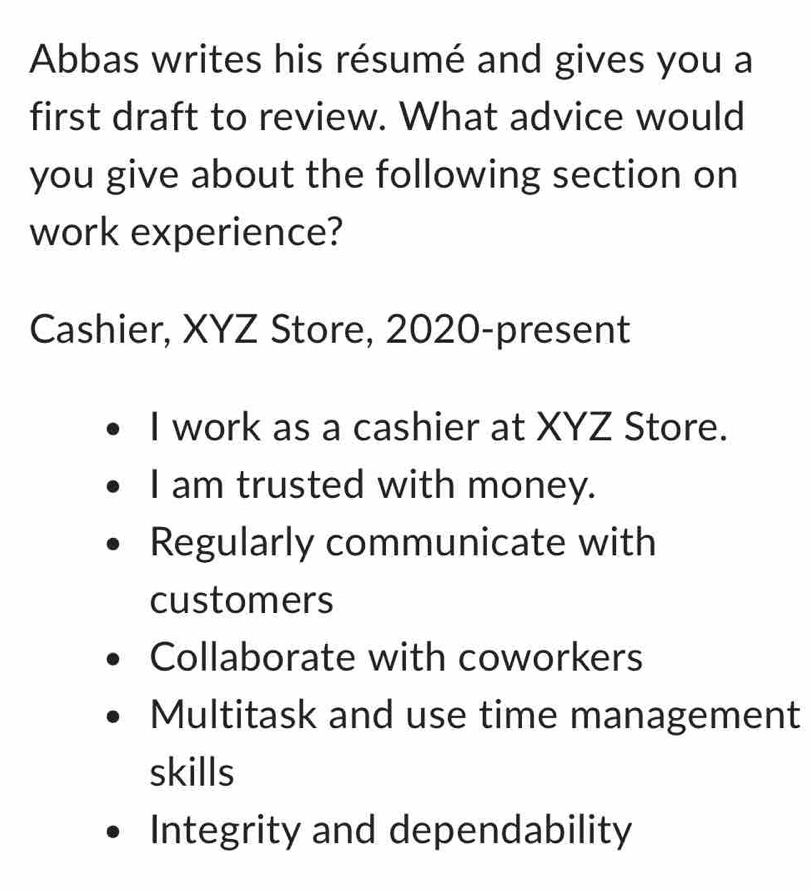 Abbas writes his résumé and gives you a
first draft to review. What advice would
you give about the following section on
work experience?
Cashier, XYZ Store, 2020-present
I work as a cashier at XYZ Store.
I am trusted with money.
Regularly communicate with
customers
Collaborate with coworkers
Multitask and use time management
skills
Integrity and dependability