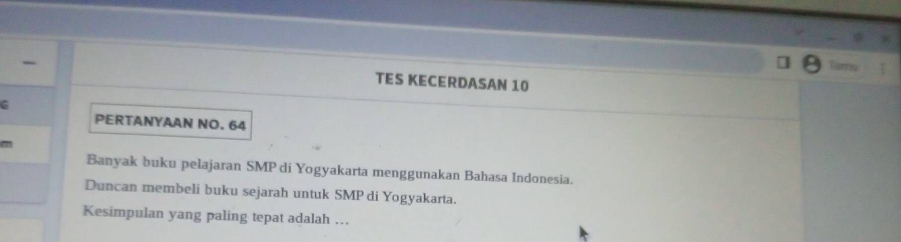 TES KECERDASAN 10
C 
PERTANYAAN NO. 64
Banyak buku pelajaran SMP di Yogyakarta menggunakan Bahasa Indonesia. 
Duncan membeli buku sejarah untuk SMP di Yogyakarta. 
Kesimpulan yang paling tepat adalah …