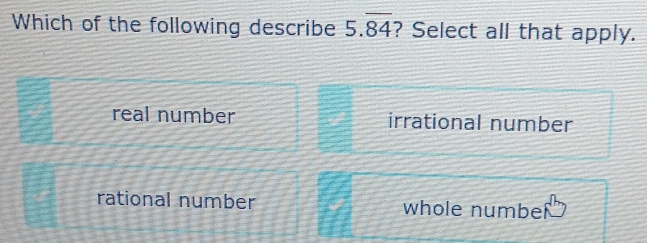 Which of the following describe 5.overline 84 ? Select all that apply.
real number irrational number
rational number whole numbel