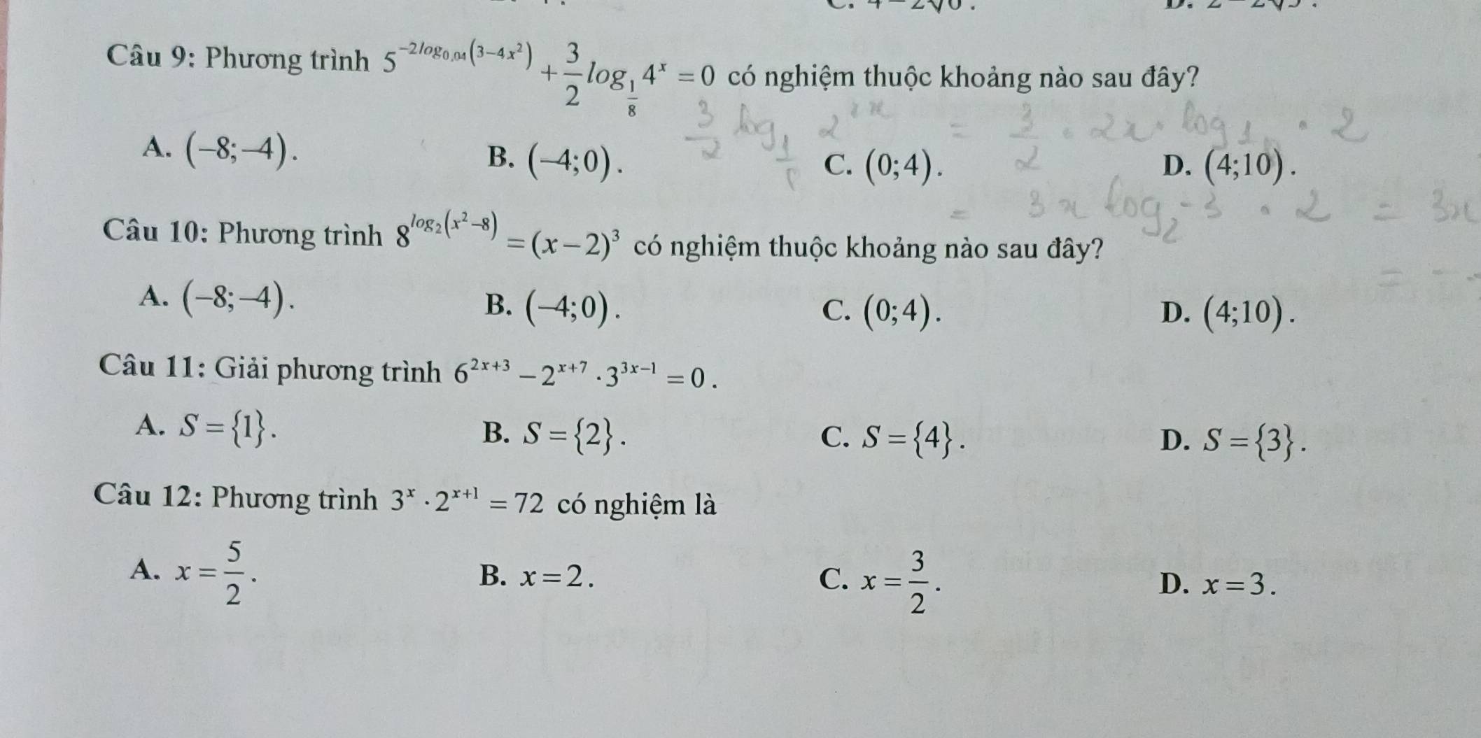 Phương trình 5^(-2log _0.04)(3-4x^2)+ 3/2 log _ 1/8 4^x=0 có nghiệm thuộc khoảng nào sau đây?
A. (-8;-4).
B. (-4;0). C. (0;4). D. (4;10). 
Câu 10: Phương trình 8^(log _2)(x^2-8)=(x-2)^3 có nghiệm thuộc khoảng nào sau đây?
A. (-8;-4).
B. (-4;0). C. (0;4). D. (4;10). 
* Câu 11: Giải phương trình 6^(2x+3)-2^(x+7)· 3^(3x-1)=0.
A. S= 1. B. S= 2. C. S= 4. D. S= 3. 
Câu 12: Phương trình 3^x· 2^(x+1)=72 có nghiệm là
A. x= 5/2 .
B. x=2. C. x= 3/2 .
D. x=3.