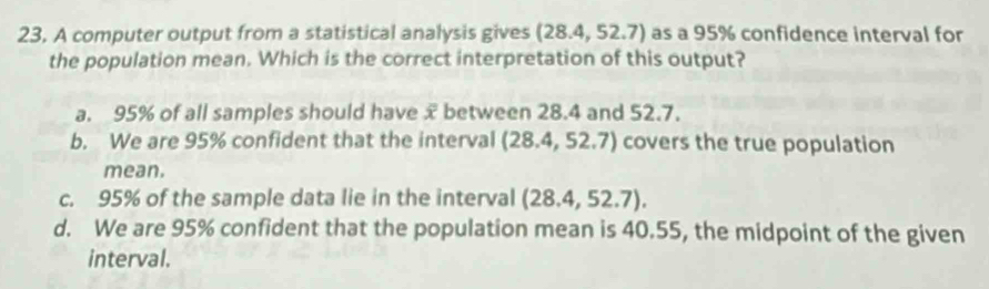 A computer output from a statistical analysis gives (28.4,52.7) as a 95% confidence interval for
the population mean. Which is the correct interpretation of this output?
a. 95% of all samples should have x between 28.4 and 52.7.
b. We are 95% confident that the interval (28.4,52.7) covers the true population
mean.
c. 95% of the sample data lie in the interval (28.4,52.7).
d. We are 95% confident that the population mean is 40.55, the midpoint of the given
interval.