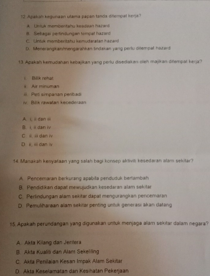 Apakah kegunaan utama papan tanda ditempat kerja?
A Unluk memberitahu keadaan hazard
B. Sebagai perlindungan tempal hazard
C. Untuk memberitahu kemudaratan hazard
D. Menerangkan/mengarahkan tindakan yang perlu ditempat hazard
13. Apakah kemudahan kebajikan yang perlu disediakan oleh majikan ditempal kerja?
i Bilik rehat
ii. Air minuman
iii. Peti simpanan peribadi
iv. Bilik rawatan kecederaan
A. i, ii dan iii
B. i, ii dan iv
C. i, i dan iv
D. ii, iii dan iv
14. Manakah kenyataan yang salah bagi konsep aktiviti kesedaran alam sekitar?
A. Pencemaran berkurang apabila penduduk bertambah
B. Pendidikan dapat mewujudkan kesedaran alam sekitar
C. Perlindungan alam sekitar dapat mengurangkan pencemaran
D Pemuliharaan alam sekitar penting untuk generasi akan datang
15. Apakah perundangan yang digunakan untuk menjaga alam sekitar dalam negara?
A. Akta Kilang dan Jentera
B. Akta Kualiti dan Alam Sekeliling
C. Akta Penilaian Kesan Impak Alam Sekitar
D. Akta Keselamatan dan Kesihatan Pekerjaan