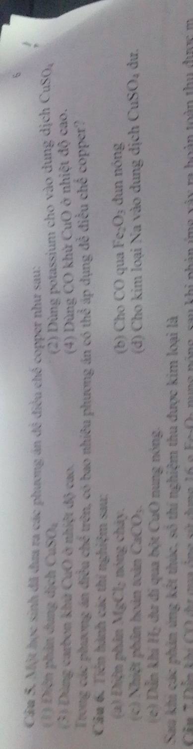Một học sinh đã đưa ra các phương án đô điều chế copper như sau: 
(1) Điện phản dung dịch CuSO_2 (2) Dùng potassium cho vào dung dịch CuSO_4
(3) Dùng carbon khử CuO ở nhiệt độ cao. (4) Dùng CO khử CuO ở nhiệt độ cao. 
Trong các phương án điều chx^2 trên, có bao nhiêu phượng án có the^ áp dụng đễ điều chế copper? 
Câu 6. Tiên hành các thí nghiệm sau: 
(a) Điện phin MgCl 2 nóng cháy. (b) Cho CO qua Fe_2O_3 dun nóng 
(c) Nhiệt phân hoàn toàn CaCO_3 (d) Cho kim loại Na vào dung dịch CuSO_4 dư. 
(c) Dẫn khí) H_2 dư đi qua bột CuO nung nóng. 
Sau khi các phản ứng kết thúc, số thí nghiệm thu được kim loại là 
Cầu * Dân khi CO dư cua ông sử dưng 16 2 n g nóng, sau khi nhân ứng váy ra hoàn toàn thu đưc m