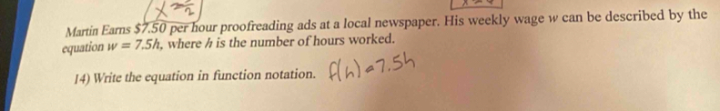 Martin Earns $7.50 per hour proofreading ads at a local newspaper. His weekly wage w can be described by the 
equation w=7.5h where h is the number of hours worked. 
14) Write the equation in function notation.