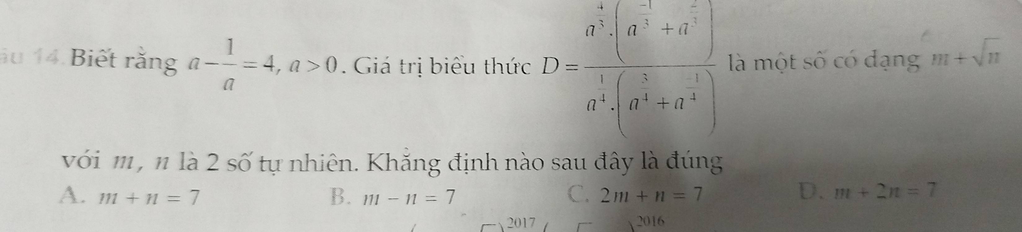 au 14 Biết rằng a- 1/a =4, a>0. Giá trị biểu thức D=frac a^5· (a^(-frac 3)4+a^(-frac 2)3)a^(frac 3)4· (a^(frac 3)4-a^(-frac 1)4)endarray.   là một số có đạng m+sqrt(n)
với m , n là 2 số tự nhiên. Khắng định nào sau đây là đúng
C.
A. m+n=7 B. m-n=7 2m+n=7
D. m+2n=7
2017 2016