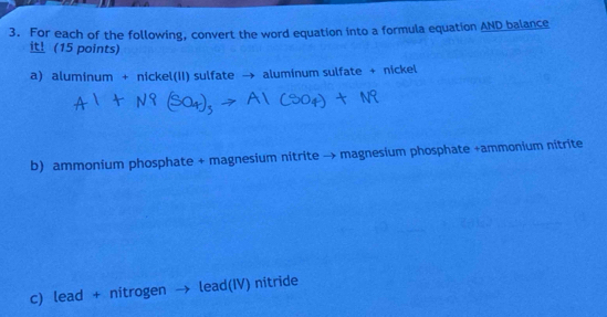 For each of the following, convert the word equation into a formula equation AND balance 
i！ (15 points) 
a) aluminum + nickel(II) sulfate → aluminum sulfate + nickel 
b) ammonium phosphate + magnesium nitrite → magnesium phosphate +ammonium nitrite 
c) lead + nitrogen lead(IV) nitride