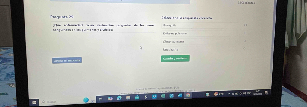 33:08 minutos
Pregunta 29 Seleccione la respuesta correcta:
¿Qué enfermedad causa destrucción progresiva de los vasos Bronquitis
sanguíneos en los pulmones y alvéolos?
Enfisema pulmonar
Cáncer pulmonar
Rinosinusitis
Limpiar mi respuesta Guardar y continuar
Sistema de Ubicación y Nivelación «SUN-
Buscar