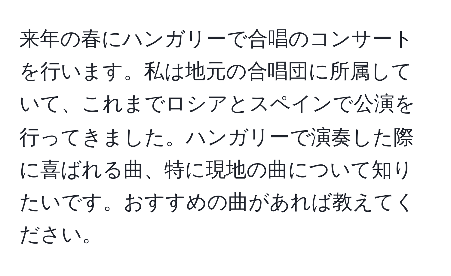 来年の春にハンガリーで合唱のコンサートを行います。私は地元の合唱団に所属していて、これまでロシアとスペインで公演を行ってきました。ハンガリーで演奏した際に喜ばれる曲、特に現地の曲について知りたいです。おすすめの曲があれば教えてください。