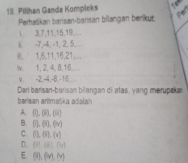 Pilihan Ganda Kompleks
Tex
Per
Perhatikan barisan-barisan bilangan berikut
. 3, 7, 11, 15, 19,...
ii. -7, -4, -1, 2, 5,...
. 1, 6, 11, 16, 21,...
iv. 1, 2, 4, 8, 16,...
v. -2, -4, -8, -16,...
Dari barisan-barisan bilangan di atas, yang merupaka
barisan aritmatika adalah
A. (i),(ii),(iii)
B. (i),(ii),(iv)
C. (i),(ii),(v)
D. (ii),(iii),(iv)
E. (ii),(iv),(v)