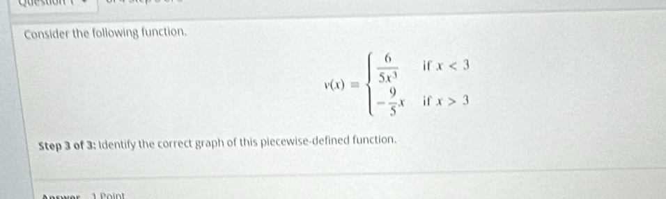 Consider the following function.
v(x)=beginarrayl  6/5x^3  - 9/5 xendarray. beginarrayr ifx<3 ifx>3endarray
Step 3 of 3; Identify the correct graph of this piecewise-defined function.