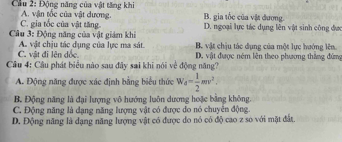 Cầu 2: Động năng của vật tăng khi
A. vận tốc của vật dương. B. gia tốc của vật dương.
C. gia tốc của vật tăng. D. ngoại lực tác dụng lên vật sinh công dưc
Câu 3: Động năng của vật giảm khi
A. vật chịu tác dụng của lực ma sát. B. vật chịu tác dụng của một lực hướng lên.
C. vật đi lên dốc. D. vật được ném lên theo phương thắng đứng
Câu 4: Câu phát biểu nào sau đây sai khi nói về động năng?
A. Động năng được xác định bằng biểu thức W_d= 1/2 mv^2.
B. Động năng là đại lượng vô hướng luôn dương hoặc bằng không.
C. Động năng là dạng năng lượng vật có được do nó chuyên động.
D. Động năng là dạng năng lượng vật có được do nó có độ cao z so với mặt đất.