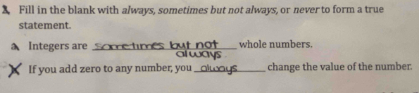 Fill in the blank with always, sometimes but not always, or never to form a true 
statement. 
Integers are Some times but not whole numbers. 
always 
If you add zero to any number, you_ change the value of the number.