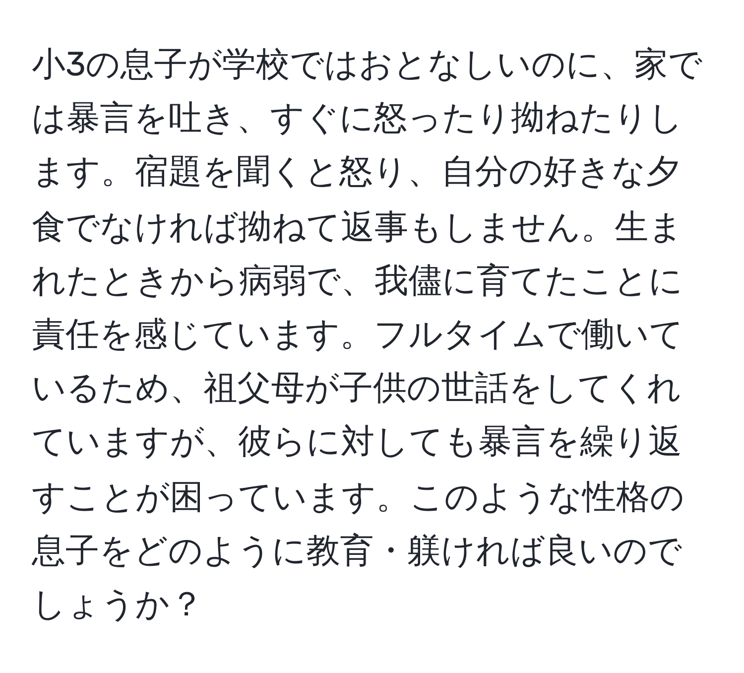 小3の息子が学校ではおとなしいのに、家では暴言を吐き、すぐに怒ったり拗ねたりします。宿題を聞くと怒り、自分の好きな夕食でなければ拗ねて返事もしません。生まれたときから病弱で、我儘に育てたことに責任を感じています。フルタイムで働いているため、祖父母が子供の世話をしてくれていますが、彼らに対しても暴言を繰り返すことが困っています。このような性格の息子をどのように教育・躾ければ良いのでしょうか？