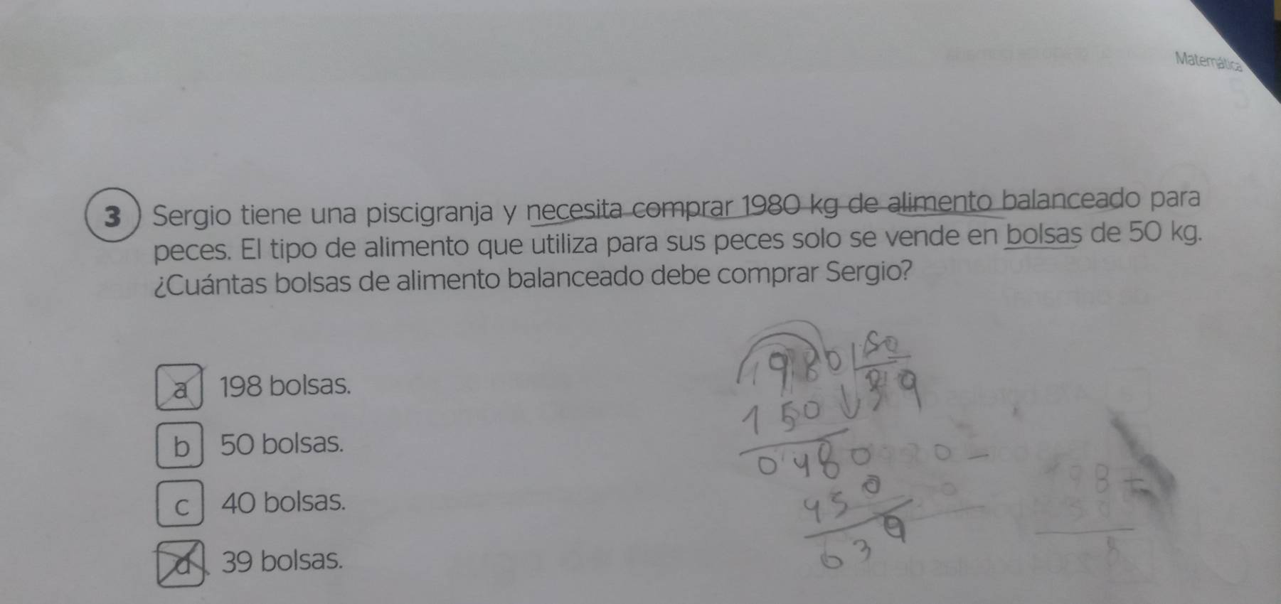 Matemática
3 ) Sergio tiene una piscigranja y necesita comprar 1980 kg de alimento balanceado para
peces. El tipo de alimento que utiliza para sus peces solo se vende en bolsas de 50 kg.
¿Cuántas bolsas de alimento balanceado debe comprar Sergio?
a| 198 bolsas.
b| 50 bolsas.
c 40 bolsas.
d 39 bolsas.