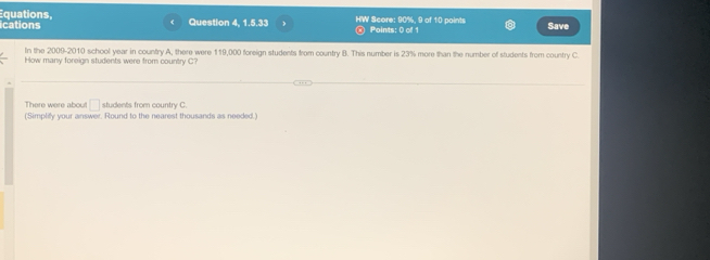 ications Equations, 
Question 4, 1.5.33 HW Score: 90%, 9 of 10 points Points: 0 of 1 Save 
In the 2009-2010 school year in country A, there were 119,000 foreign students from country B. This number is 23% more than the number of students from country C 
How many foreign students were from country C? 
There were about □ students from country C. 
(Simplify your answer. Round to the nearest thousands as needed.)