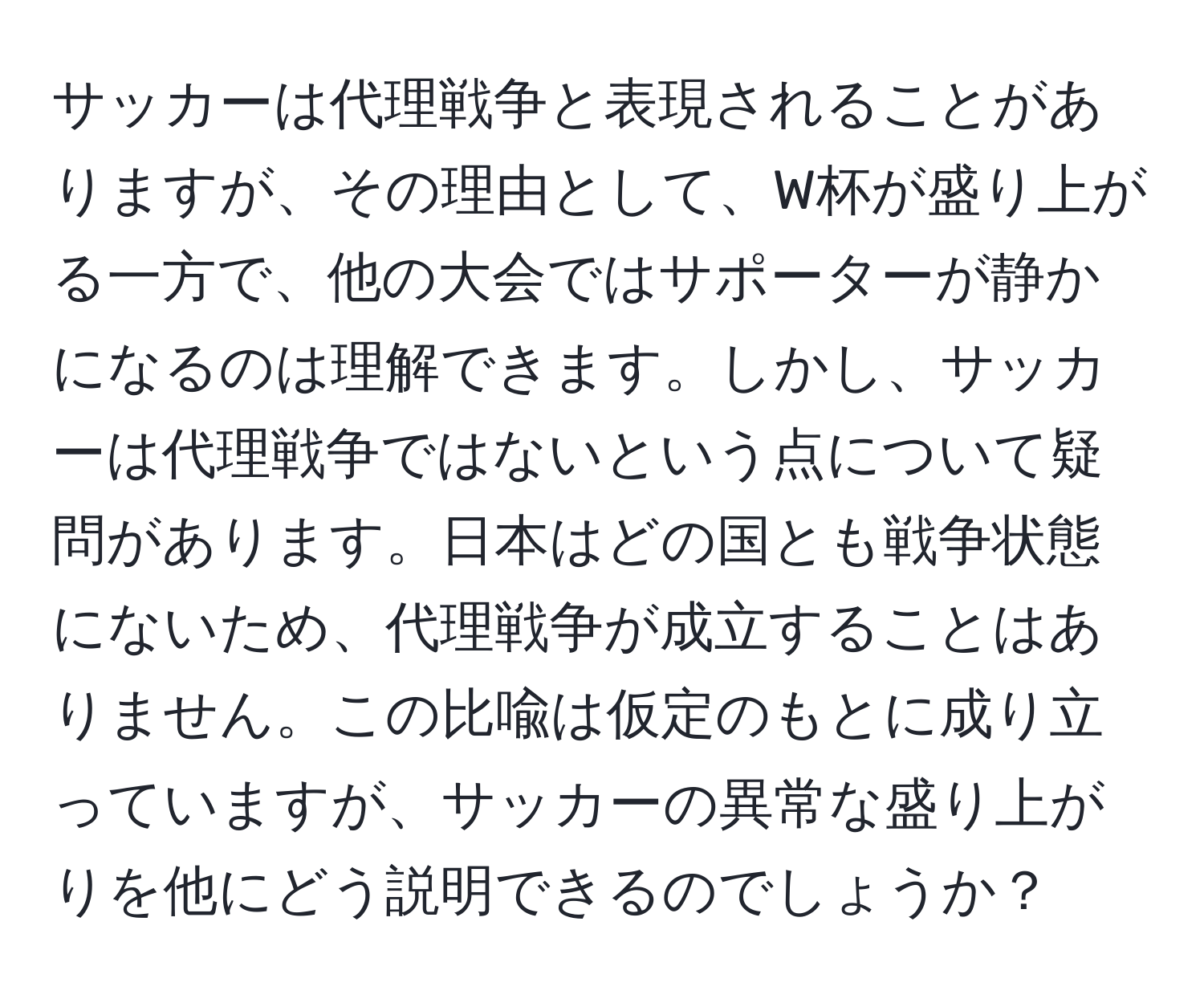 サッカーは代理戦争と表現されることがありますが、その理由として、W杯が盛り上がる一方で、他の大会ではサポーターが静かになるのは理解できます。しかし、サッカーは代理戦争ではないという点について疑問があります。日本はどの国とも戦争状態にないため、代理戦争が成立することはありません。この比喩は仮定のもとに成り立っていますが、サッカーの異常な盛り上がりを他にどう説明できるのでしょうか？