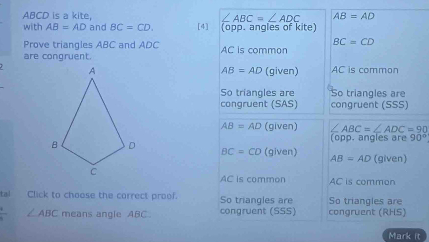 ABCD is a kite, ∠ ABC=∠ ADC AB=AD
with AB=AD and BC=CD. [4] (opp. angles of kite)
Prove triangles ABC and ADC
BC=CD
AC is common
are congruent.
(given) AC is common
AB=AD
So triangles are So triangles are
congruent (SAS) congruent (SSS)
AB=AD (given) ∠ ABC=∠ ADC=90
(opp. angles are 90°
BC=CD (given) AB=AD (given)
wedge 6 is common AC is common
tal Click to choose the correct proof. So triangles are So triangles are
 4/5  ∠ ABC means angle ABC. congruent (SSS) congruent (RHS)
Mark it