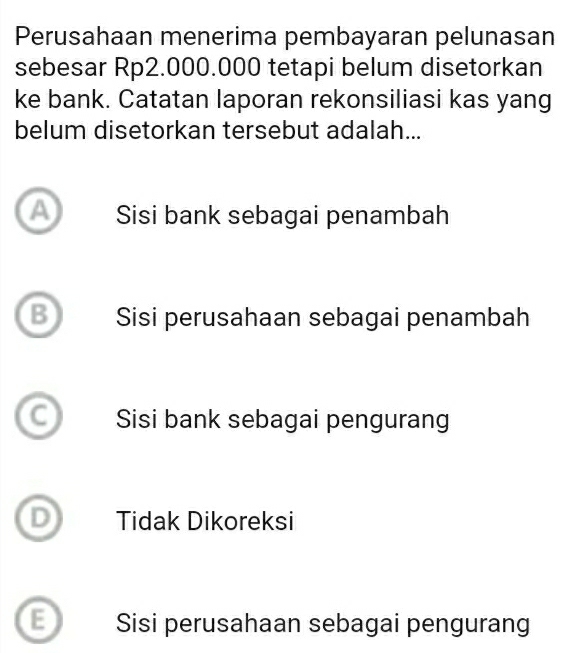 Perusahaan menerima pembayaran pelunasan
sebesar Rp2.000.000 tetapi belum disetorkan
ke bank. Catatan laporan rekonsiliasi kas yang
belum disetorkan tersebut adalah...
A Sisi bank sebagai penambah
B Sisi perusahaan sebagai penambah
Sisi bank sebagai pengurang
Tidak Dikoreksi
: Sisi perusahaan sebagai pengurang