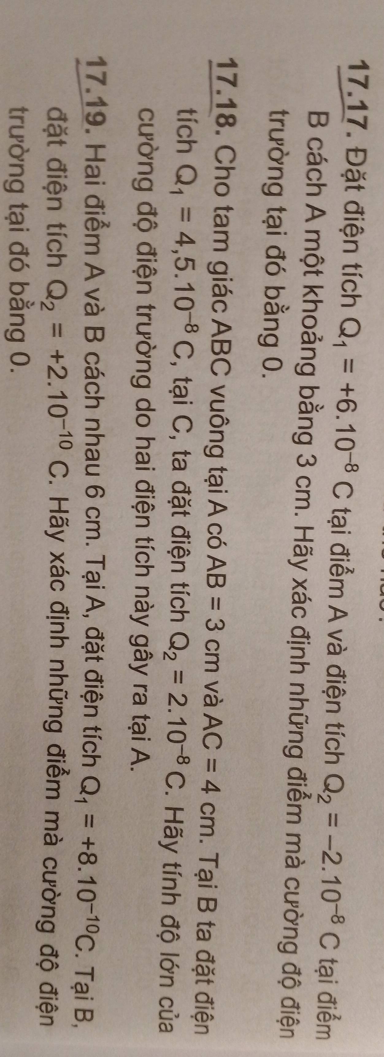 Đặt điện tích Q_1=+6.10^(-8)C tại điểm A và điện tích Q_2=-2.10^(-8)C tại điểm 
B cách A một khoảng bằng 3 cm. Hãy xác định những điểm mà cường độ điện 
trường tại đó bằng 0. 
17.18. Cho tam giác ABC vuông tại A có AB=3cm và AC=4cm. Tại B ta đặt điện 
tích Q_1=4,5.10^(-8)C , tại C, ta đặt điện tích Q_2=2.10^(-8)C. Hãy tính độ lớn của 
cường độ điện trường do hai điện tích này gây ra tại A. 
17.19. Hai điểm A và B cách nhau 6 cm. Tại A, đặt điện tích Q_1=+8.10^(-10)C. Tại B, 
đặt điện tích Q_2=+2.10^(-10)C. Hãy xác định những điểm mà cường độ điện 
trường tại đó bằng 0.