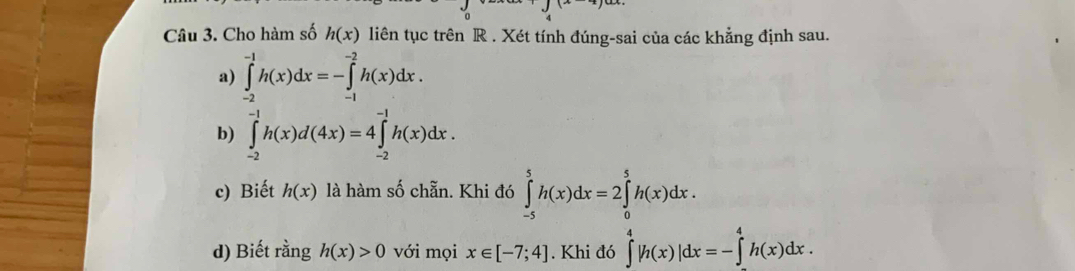 Cho hàm số h(x) liên tục trên R. Xét tính đúng-sai của các khẳng định sau. 
a) ∈tlimits _(-2)^(-1)h(x)dx=-∈tlimits _(-1)^(-2)h(x)dx. 
b) ∈tlimits _(-2)^(-1)h(x)d(4x)=4∈tlimits _(-2)^(-1)h(x)dx. 
c) Biết h(x) là hàm số chẵn. Khi đó ∈tlimits _(-5)^5h(x)dx=2∈tlimits _0^5h(x)dx. 
d) Biết rằng h(x)>0 với mọi x∈ [-7;4]. Khi đó ∈tlimits _4^4|h(x)|dx=-∈tlimits _a^4h(x)dx.