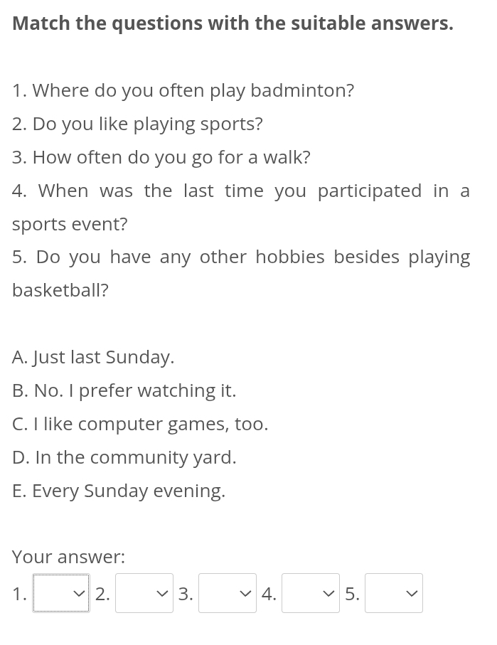 Match the questions with the suitable answers.
1. Where do you often play badminton?
2. Do you like playing sports?
3. How often do you go for a walk?
4. When was the last time you participated in a
sports event?
5. Do you have any other hobbies besides playing
basketball?
A. Just last Sunday.
B. No. I prefer watching it.
C. I like computer games, too.
D. In the community yard.
E. Every Sunday evening.
Your answer:
1. □ 2.□ 3.□ 4.□ 5.□