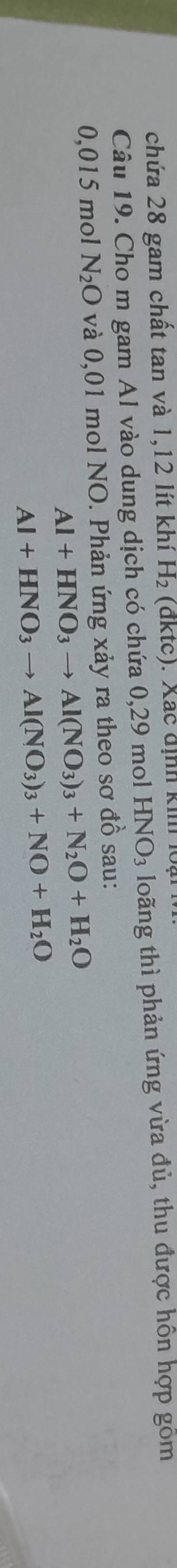 chứa 28 gam chất tan và 1, 12 lít khí H_2 (đktc). Xắc định ki l 
Câu 19. Cho m gam Al vào dung dịch có chứa 0,29 mol HNO_3 loãng thì phản ứng vừa đủ, thu được hôn hợp gồm
0,015 mol N_2O và 0,01 mol NO. Phản ứng xảy ra theo sơ đồ sau:
Al+HNO_3to Al(NO_3)_3+N_2O+H_2O
Al+HNO_3to Al(NO_3)_3+NO+H_2O