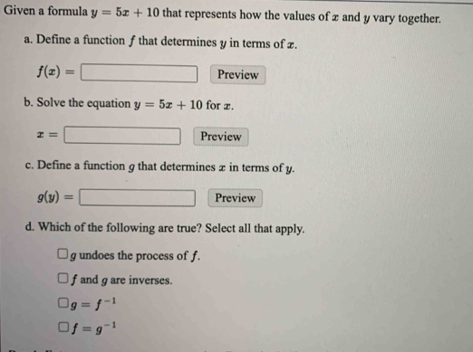 Given a formula y=5x+10 that represents how the values of x and y vary together.
a. Define a function f that determines y in terms of x.
f(x)= Preview
b. Solve the equation y=5x+10 for x.
x= ^circ  Preview
c. Define a function g that determines æ in terms of y.
g(y)=□ Preview
d. Which of the following are true? Select all that apply.
g undoes the process of f.
f and g are inverses.
g=f^(-1)
f=g^(-1)