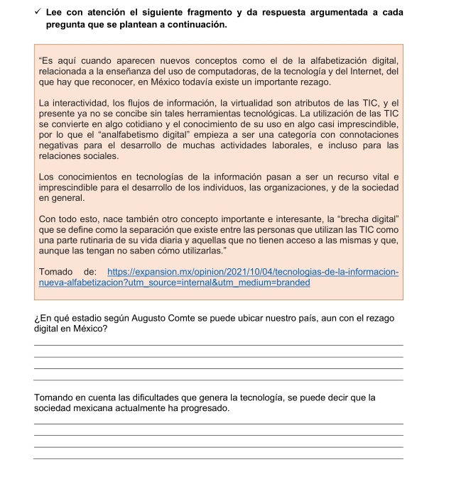 Lee con atención el siguiente fragmento y da respuesta argumentada a cada
pregunta que se plantean a continuación.
*Es aquí cuando aparecen nuevos conceptos como el de la alfabetización digital,
relacionada a la enseñanza del uso de computadoras, de la tecnología y del Internet, del
que hay que reconocer, en México todavía existe un importante rezago.
La interactividad, los flujos de información, la virtualidad son atributos de las TIC, y el
presente ya no se concibe sin tales herramientas tecnológicas. La utilización de las TIC
se convierte en algo cotidiano y el conocimiento de su uso en algo casi imprescindible,
por lo que el “analfabetismo digital” empieza a ser una categoría con connotaciones
negativas para el desarrollo de muchas actividades laborales, e incluso para las
relaciones sociales.
Los conocimientos en tecnologías de la información pasan a ser un recurso vital e
imprescindible para el desarrollo de los individuos, las organizaciones, y de la sociedad
en general.
Con todo esto, nace también otro concepto importante e interesante, la “brecha digital”
que se define como la separación que existe entre las personas que utilizan las TIC como
una parte rutinaria de su vida diaria y aquellas que no tienen acceso a las mismas y que,
aunque las tengan no saben cómo utilizarlas."
Tomado de: https://expansion.mx/opinion/2021/10/04/tecnologias-de-la-informacion-
nueva-alfabetizacion?utm_source=internal&utm_medium=branded
¿En qué estadio según Augusto Comte se puede ubicar nuestro país, aun con el rezago
digital en México?
_
_
_
_
Tomando en cuenta las dificultades que genera la tecnología, se puede decir que la
sociedad mexicana actualmente ha progresado.
_
_
_
_