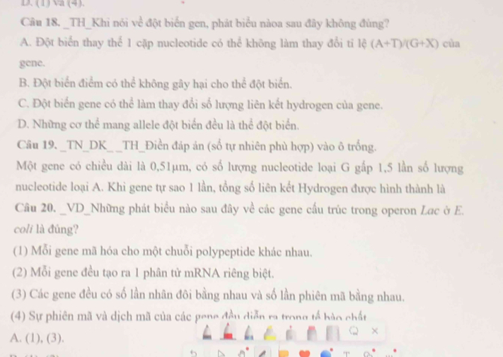 (1) va (4).
Câu 18. _TH_Khi nói về đột biển gen, phát biểu nàoa sau đây không đùng?
A. Đột biển thay thể 1 cặp nucleotide có thể không làm thay đổi tỉ lệ (A+T)/(G+X) cùa
gene.
B. Đột biển điểm có thể không gây hại cho thể đột biển.
C. Đột biển gene có thể làm thay đổi số lượng liên kết hydrogen của gene.
D. Những cơ thể mang allele đột biển đều là thể đột biển.
Câu 19. _TN_DK_ _TH_Điền đáp án (số tự nhiên phù hợp) vào ô trống.
Một gene có chiều dài là 0,51μm, có số lượng nucleotide loại G gấp 1,5 lần số lượng
nucleotide loại A. Khì gene tự sao 1 lần, tổng số liên kết Hydrogen được hình thành là
Câu 20. _VD_Những phát biểu nào sau đây về các gene cấu trúc trong operon Lac ờ E.
coli là đúng?
(1) Mỗi gene mã hóa cho một chuỗi polypeptide khác nhau.
(2) Mỗi gene đều tạo ra 1 phân tử mRNA riêng biệt.
(3) Các gene đều có số lần nhân đôi bằng nhau và số lần phiên mã bằng nhau.
(4) Sự phiên mã và dịch mã của các gene đều diễn ra trong tế bào chất
A. (1), (3).
×