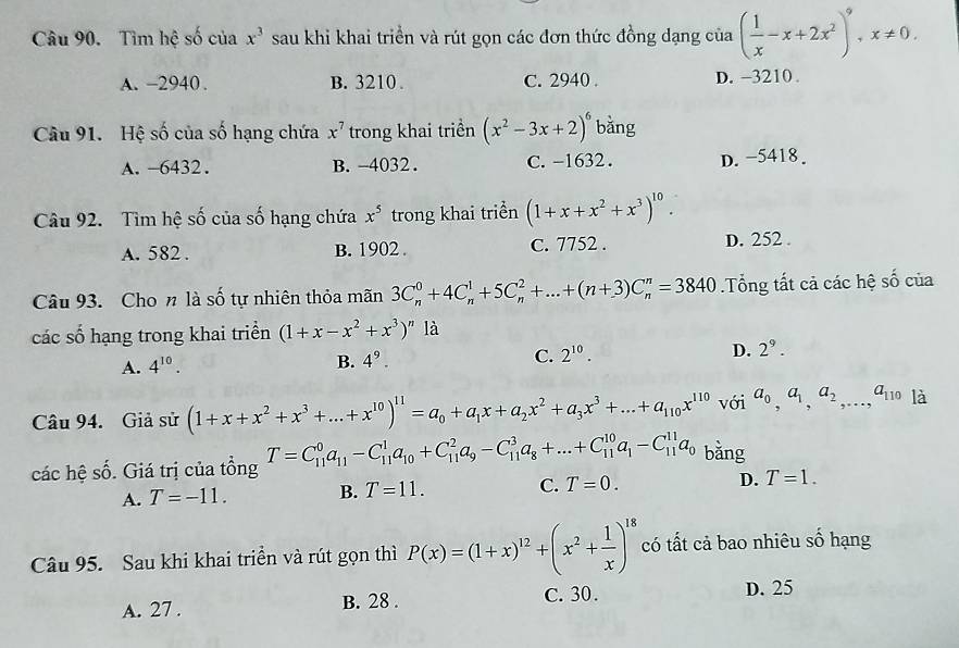 Tìm hệ số của x^3 sau khi khai triển và rút gọn các đơn thức đồng dạng của ( 1/x -x+2x^2)^9,x!= 0.
A. -2940 . B. 3210 . C. 2940 . D. -3210 .
Câu 91. Hệ số của số hạng chứa x^7 trong khai triển (x^2-3x+2)^6 bǎng
A. -6432. B.-4032 . C. -1632. D. −5418 .
Câu 92. Tìm hệ số của số hạng chứa x^5 trong khai triển (1+x+x^2+x^3)^10.
A. 582 . B. 1902 . C. 7752 . D. 252 .
Câu 93. Cho n là số tự nhiên thỏa mãn 3C_n^(0+4C_n^1+5C_n^2+...+(n+3)C_n^n=3840.Tổng tất cả các hệ số của
các số hạng trong khai triển (1+x-x^2)+x^3)^n là
A. 4^(10). B. 4^9. C. 2^(10). D. 2^9.
Câu 94. Giả sử (1+x+x^2+x^3+...+x^(10))^11=a_0+a_1x+a_2x^2+a_3x^3+...+a_110x^(110) với a_0,a_1,a_2,...,a_110 là
các hệ số. Giá trị của tổng T=C_(11)^0a_11-C_(11)^1a_10+C_(11)^2a_9-C_(11)^3a_8+...+C_(11)^(10)a_1-C_(11)^(11)a_0 bǎng
A. T=-11. B. T=11. C. T=0. D. T=1.
Câu 95. Sau khi khai triển và rút gọn thì P(x)=(1+x)^12+(x^2+ 1/x )^18 có tất cả bao nhiêu số hạng
A. 27 . B. 28 . C. 30.
D. 25