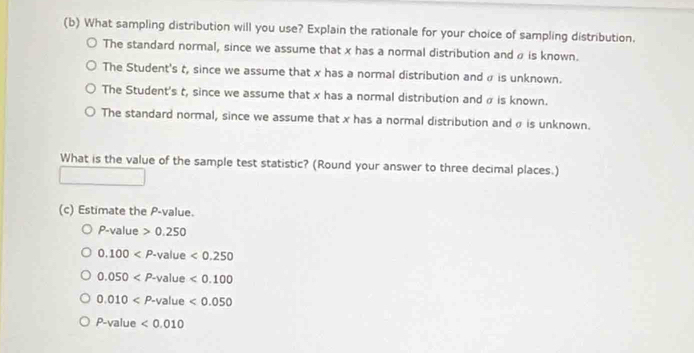 What sampling distribution will you use? Explain the rationale for your choice of sampling distribution.
The standard normal, since we assume that x has a normal distribution and ρ is known.
The Student's t, since we assume that x has a normal distribution and σ is unknown.
The Student's t, since we assume that x has a normal distribution and α is known.
The standard normal, since we assume that x has a normal distribution and σ is unknown.
What is the value of the sample test statistic? (Round your answer to three decimal places.)
(c) Estimate the P -value.
P-value>0.250
0.100 <0.250
0.050 <0.100
0.010 <0.050
P-value <0.010