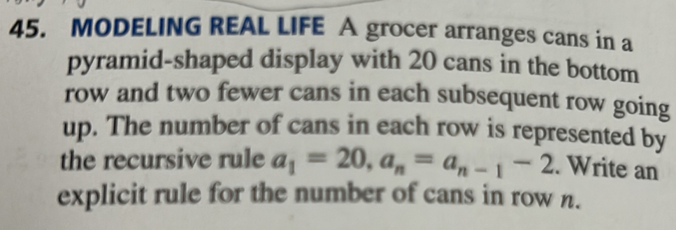 MODELING REAL LIFE A grocer arranges cans in a 
pyramid-shaped display with 20 cans in the bottom 
row and two fewer cans in each subsequent row going 
up. The number of cans in each row is represented by 
the recursive rule a_1=20, a_n=a_n-1-2. Write an 
explicit rule for the number of cans in row n.