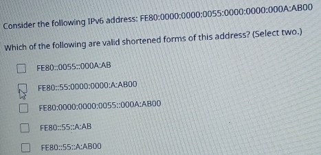 Consider the following IPv6 address: FE FE80:0000:0000:0055:0000:0000:000 A: AB 300
Which of the following are valid shortened forms of this address? (Select two.)
FE80::0055::000A:AB
FE80::55:0000:0000:A:AB00
FE80:0000:0000:0055::000A:AB00
FE80::55::A:AB
FE80::55::A:ABOD