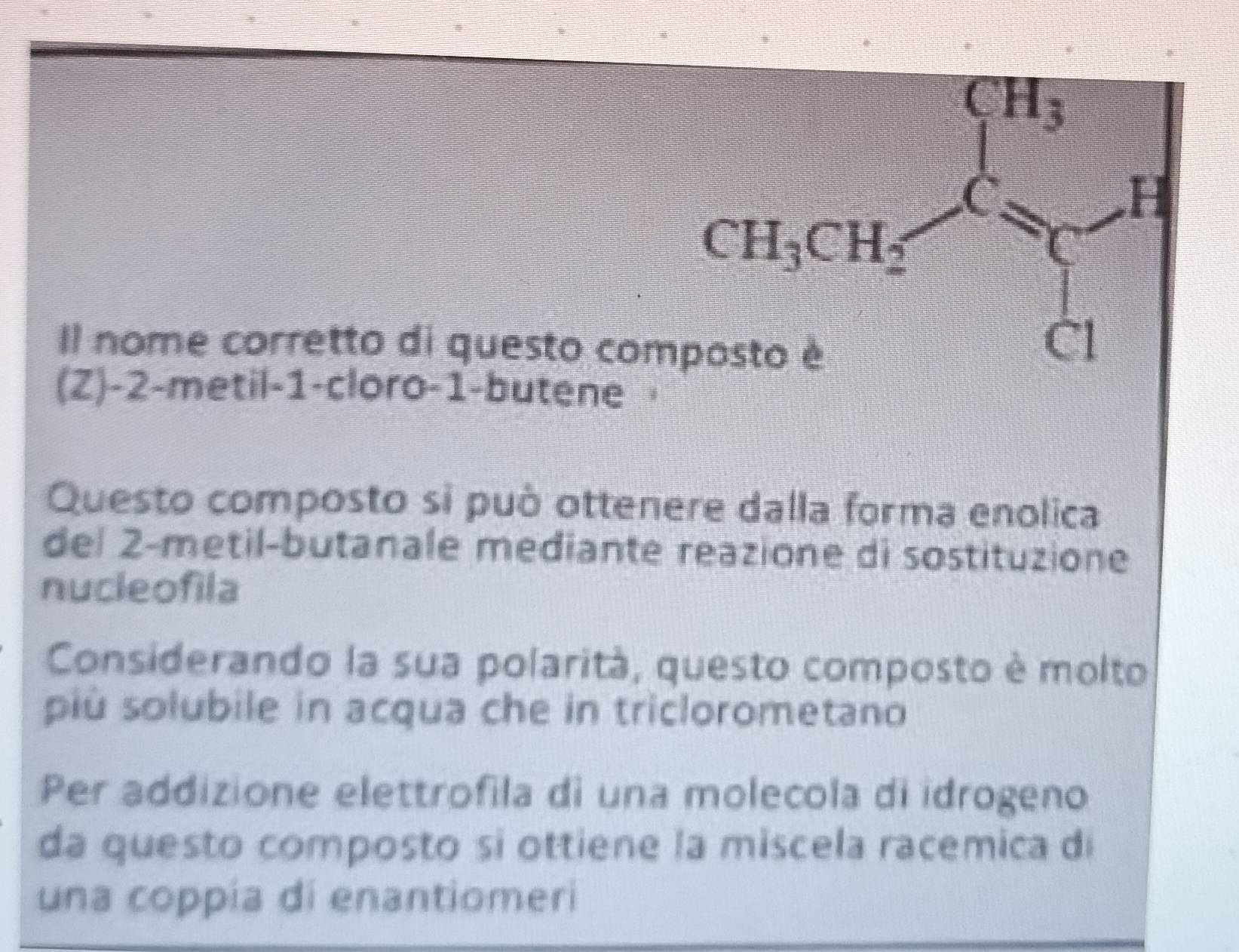 CH_3
H
CH_3CH_2
Il nome corretto di questo composto è 
Cl 
(Z) -2 -metil -1 -cloro -1 -butene 
Questo composto si può ottenere dalla forma enolica 
del 2 -metil-butanale mediante reazione di sostituzione 
nucleofila 
Considerando la sua polarità, questo composto è molto 
più solubile in acqua che in triclorometano 
Per addizione elettrofila di una molecola di idrogeno 
da questo composto si ottiene la miscela racemica di 
una coppía di enantiomeri