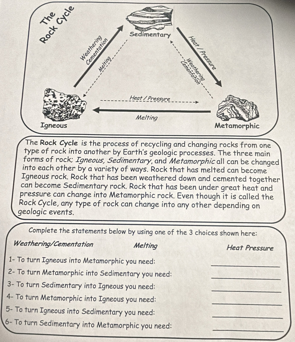 type of rock into another by Earth's geologic processes. The three main 
forms of rock; Igneous, Sedimentary, and Metamorphic all can be changed 
into each other by a variety of ways. Rock that has melted can become 
Igneous rock. Rock that has been weathered down and cemented together 
can become Sedimentary rock. Rock that has been under great heat and 
pressure can change into Metamorphic rock. Even though it is called the 
Rock Cycle, any type of rock can change into any other depending on 
geologic events. 
Complete the statements below by using one of the 3 choices shown here: 
Weathering/Cementation Melting Heat Pressure 
_ 
1- To turn Igneous into Metamorphic you need: 
_ 
2- To turn Metamorphic into Sedimentary you need: 
_ 
3- To turn Sedimentary into Igneous you need: 
_ 
4- To turn Metamorphic into Igneous you need: 
_ 
5- To turn Igneous into Sedimentary you need: 
6- To turn Sedimentary into Metamorphic you need:_