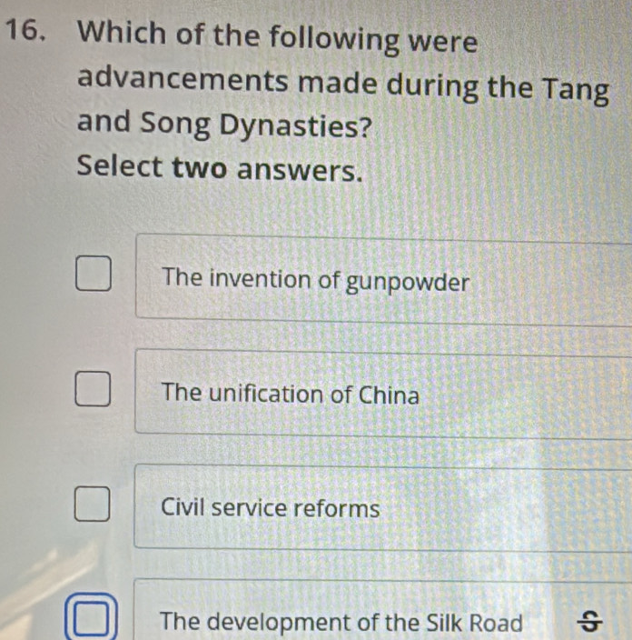 Which of the following were
advancements made during the Tang
and Song Dynasties?
Select two answers.
The invention of gunpowder
The unification of China
Civil service reforms
The development of the Silk Road