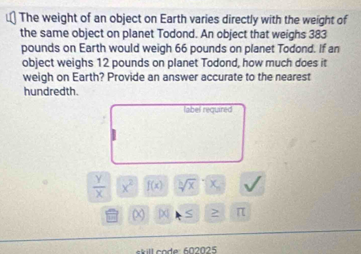 The weight of an object on Earth varies directly with the weight of 
the same object on planet Todond. An object that weighs 383
pounds on Earth would weigh 66 pounds on planet Todond. If an 
object weighs 12 pounds on planet Todond, how much does it 
weigh on Earth? Provide an answer accurate to the nearest 
hundredth. 
label required
 y/x  x^2 f(x) sqrt[h](x) x_n
10 (x) D S > π
skill code: 602025