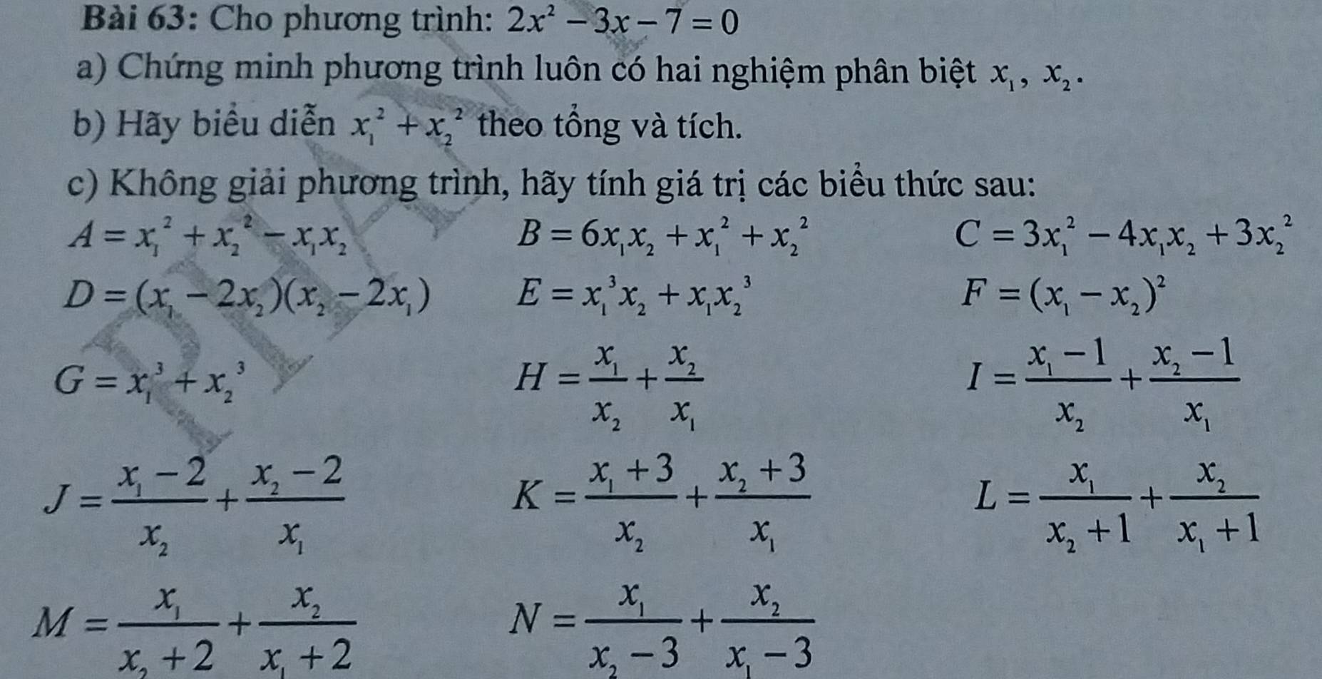 Cho phương trình: 2x^2-3x-7=0
a) Chứng minh phương trình luôn có hai nghiệm phân biệt x_1,x_2.
b) Hãy biểu diễn x_1^(2+x_2^2 theo tổng và tích.
c) Không giải phương trình, hãy tính giá trị các biểu thức sau:
A=x_1^2+x_2^2-x_1)x_2
B=6x_1x_2+x_1^(2+x_2^2
C=3x_1^2-4x_1)x_2+3x_2^(2
D=(x_1)-2x_2)(x_2-2x_1)
E=x_1^(3x_2)+x_1x_2^(3
F=(x_1)-x_2)^2
G=x_1^(3+x_2^3
H=frac x_1)x_2+frac x_2x_1
I=frac x_1-1x_2+frac x_2-1x_1
J=frac x_1-2x_2+frac x_2-2x_1
K=frac x_1+3x_2+frac x_2+3x_1
L=frac x_1x_2+1+frac x_2x_1+1
M=frac x_1x_2+2+frac x_2x_1+2
N=frac x_1x_2-3+frac x_2x_1-3