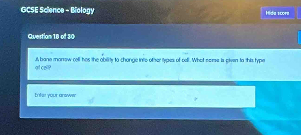 GCSE Science - Biology Hide score 
Question 18 of 30 
A bone marrow cell has the ability to change into other types of cell. What name is given to this type 
of cell? 
Enter your answer