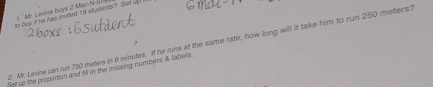 1.` Mr. Levine buys 2 Mac-N-Sne 
to buy if he has invited 18 students? Set up 
2. Mr. Levine can run 750 meters in 6 minutes. If he runs at the same rate, how long will it take him to run 250 meters? 
Set up the proportion and fill in the missing numbers & labels.